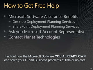 How to Get Free HelpMicrosoft Software Assurance BenefitsDesktop Deployment Planning ServicesSharePoint Deployment Planning ServicesAsk you Microsoft Account RepresentativeContact Planet TechnologiesFind out how the Microsoft Software YOU ALREADY OWN can solve your IT and Business problems at little or no cost.