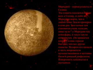 Меркурий – первая планета от
Солнца.
Эта планета находится ближе
всех к Солнцу, и днём на
Меркурии жарче, чем в
любой точке Земли примерно
в семь раз. Зато ночью там
становится очень холодно,
ниже нуля – у Меркурия нет
атмосферы, и тепло там не
сохраняется. Он вращается
вокруг Солнца гораздо
быстрее, чем все другие
планеты. Недаром его назвали
в честь покровителя
путешественников и вестника
богов в римской мифологии.
Поверхность каменистая и
пустынная.
 