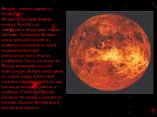 Венера – вторая планета от
Солнца.
По своим размерам Венера
схожа с Землёй, а её
поверхность покрывают горы и
пустыни. Атмосфера Венеры
почти целиком состоит из
ядовитого углекислого газа и
отличается большой
плотностью, что помогает
удерживать тепло, а потому на
Венере постоянно высокая
температура. Венера самая яркая
из девяти планет Солнечной
системы и вращается она не так,
как все остальные планеты, а
наоборот: Солнце на Венере
восходит на западе и заходит на
востоке. Планета Венера носит
имя богини красоты.
 