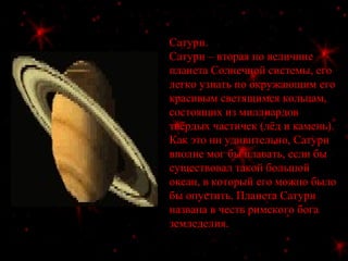 Сатурн.
Сатурн – вторая по величине
планета Солнечной системы, его
легко узнать по окружающим его
красивым светящимся кольцам,
состоящих из миллиардов
твёрдых частичек (лёд и камень).
Как это ни удивительно, Сатурн
вполне мог бы плавать, если бы
существовал такой большой
океан, в который его можно было
бы опустить. Планета Сатурн
названа в честь римского бога
земледелия.
 