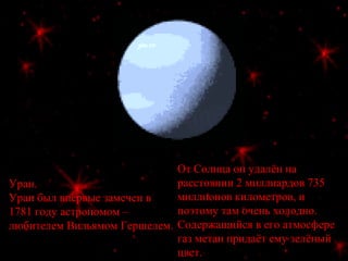 Уран.
Уран был впервые замечен в
1781 году астрономом –
любителем Вильямом Гершелем.
От Солнца он удалён на
расстоянии 2 миллиардов 735
миллионов километров, и
поэтому там очень холодно.
Содержащийся в его атмосфере
газ метан придаёт ему зелёный
цвет.
 