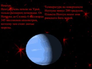 Нептун.
Нептун очень похож на Уран,
только размером поменьше. От
Нептуна до Солнца 4 миллиарда
345 миллионов километров,
поэтому там стоят лютые
морозы.
Температура на поверхности
Нептуна минус 200 градусов.
Планета Нептун носит имя
римского бога морей.
 