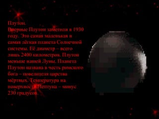 Плутон.
Впервые Плутон заметили в 1930
году. Это самая маленькая и
самая лёгкая планета Солнечной
системы. Её диаметр – всего
лишь 2400 километров. Плутон
меньше нашей Луны. Планета
Плутон названа в честь римского
бога – повелителя царства
мёртвых. Температура на
поверхности Нептуна – минус
230 градусов.
 