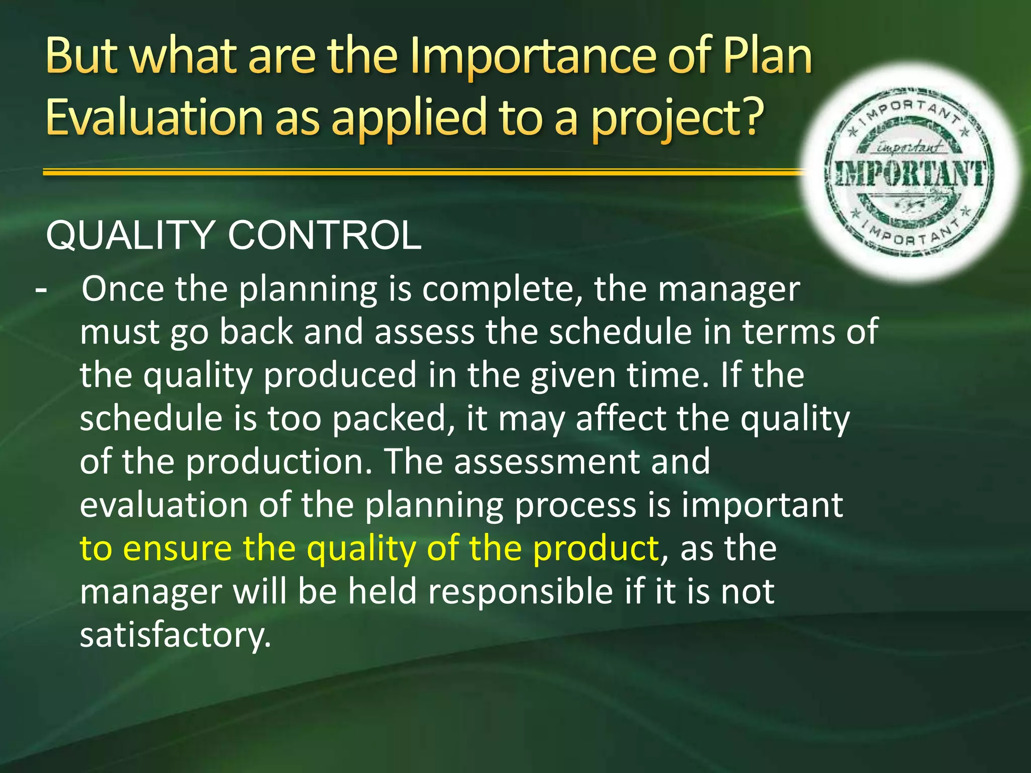 QUALITY CONTROL
- Once the planning is complete, the manager
  must go back and assess the schedule in terms of
  the quality produced in the given time. If the
  schedule is too packed, it may affect the quality
  of the production. The assessment and
  evaluation of the planning process is important
  to ensure the quality of the product, as the
  manager will be held responsible if it is not
  satisfactory.
 