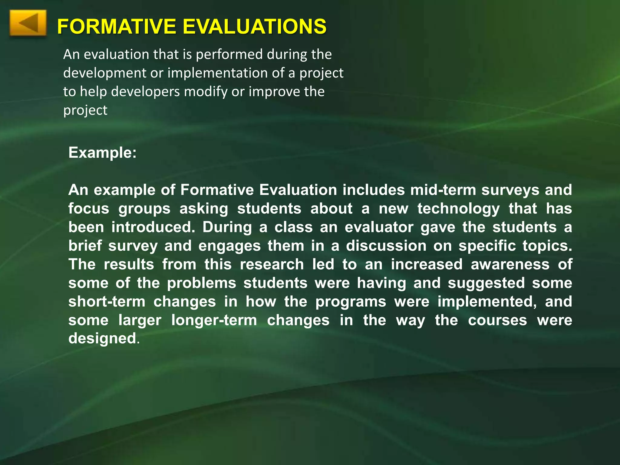 FORMATIVE EVALUATIONS
An evaluation that is performed during the
development or implementation of a project
to help developers modify or improve the
project

Example:

An example of Formative Evaluation includes mid-term surveys and
focus groups asking students about a new technology that has
been introduced. During a class an evaluator gave the students a
brief survey and engages them in a discussion on specific topics.
The results from this research led to an increased awareness of
some of the problems students were having and suggested some
short-term changes in how the programs were implemented, and
some larger longer-term changes in the way the courses were
designed.
 