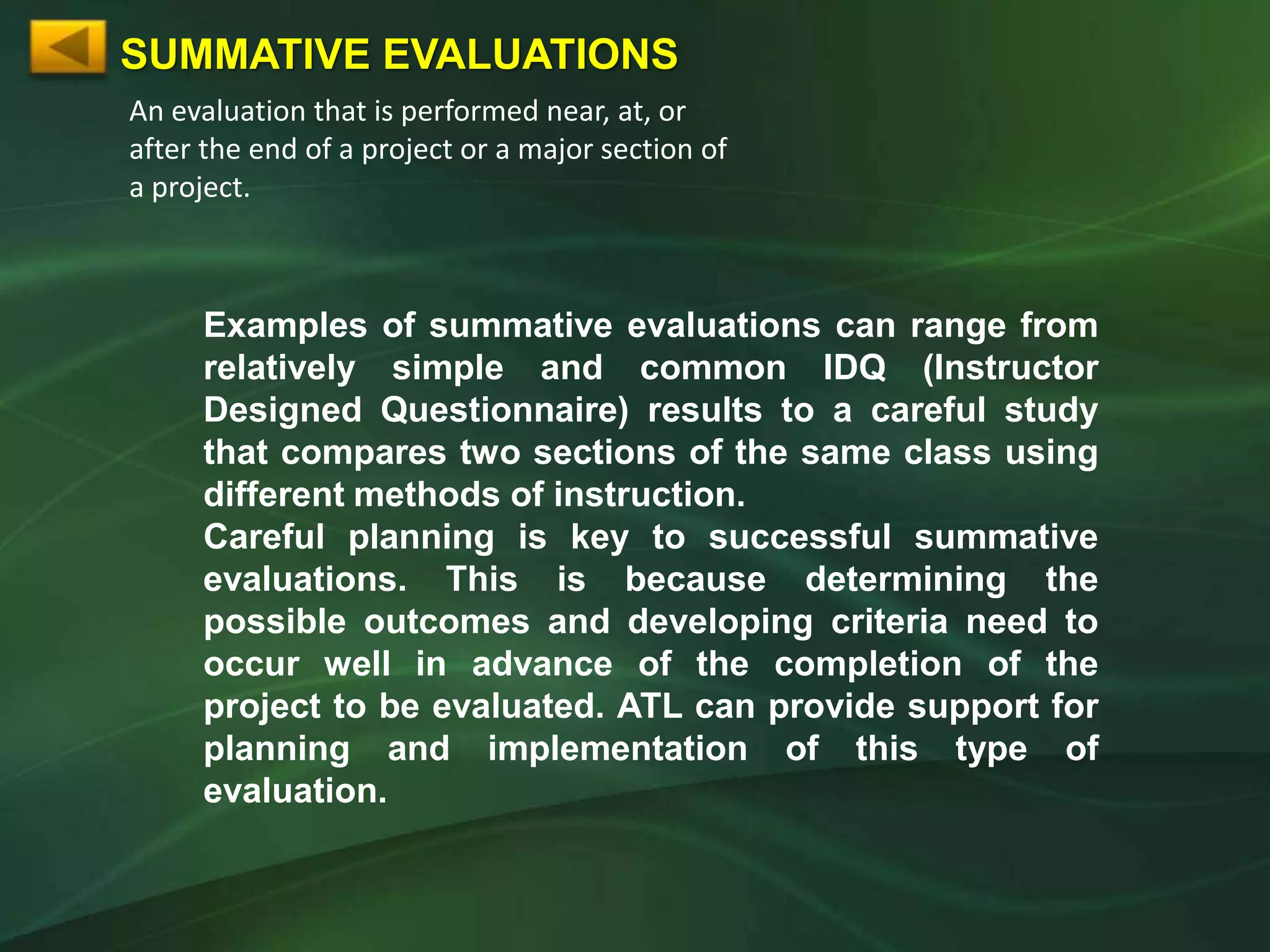 SUMMATIVE EVALUATIONS
An evaluation that is performed near, at, or
after the end of a project or a major section of
a project.



     Examples of summative evaluations can range from
     relatively simple and common IDQ (Instructor
     Designed Questionnaire) results to a careful study
     that compares two sections of the same class using
     different methods of instruction.
     Careful planning is key to successful summative
     evaluations. This is because determining the
     possible outcomes and developing criteria need to
     occur well in advance of the completion of the
     project to be evaluated. ATL can provide support for
     planning and implementation of this type of
     evaluation.
 