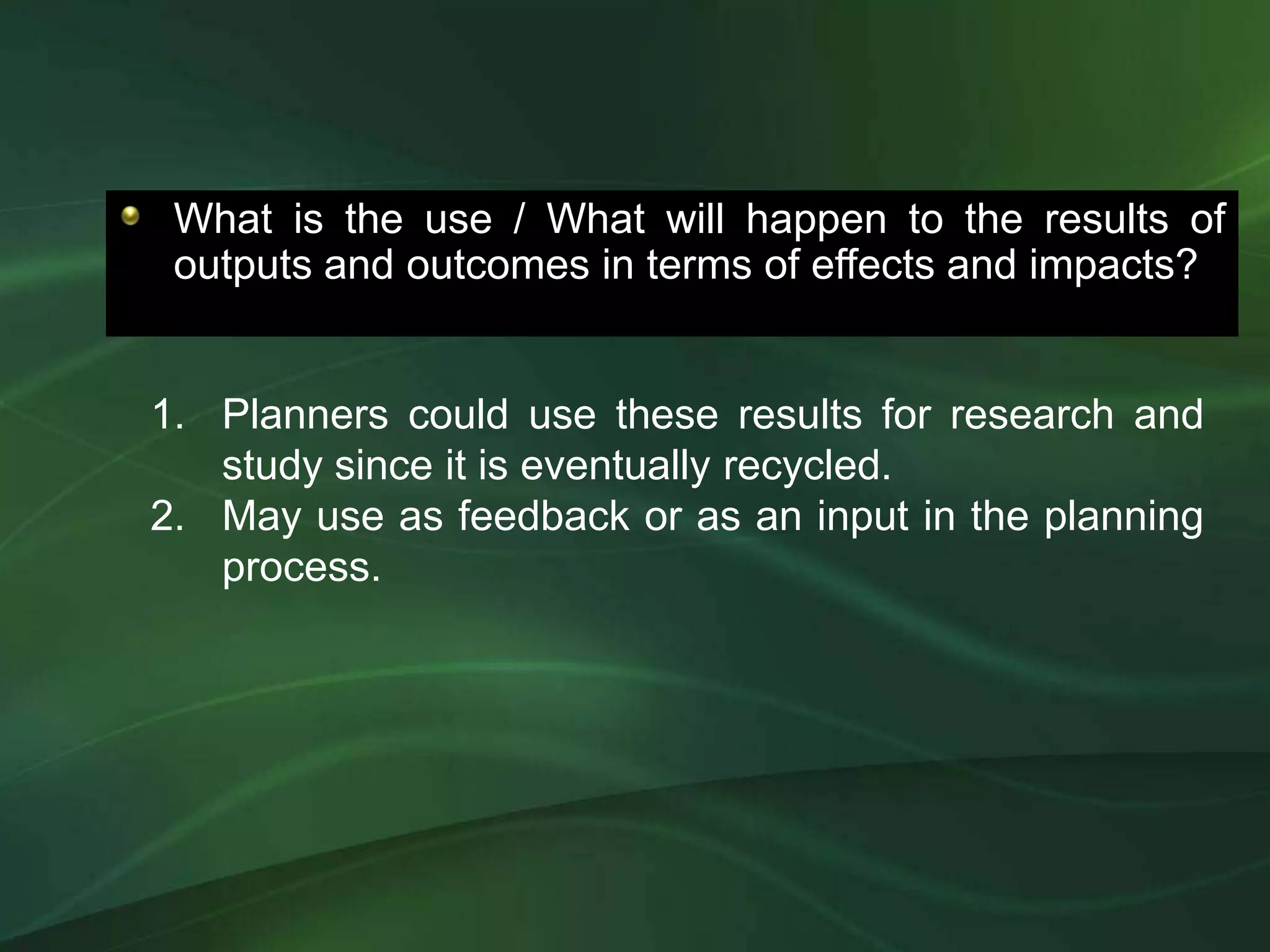 What is the use / What will happen to the results of
 outputs and outcomes in terms of effects and impacts?


1. Planners could use these results for research and
   study since it is eventually recycled.
2. May use as feedback or as an input in the planning
   process.
 