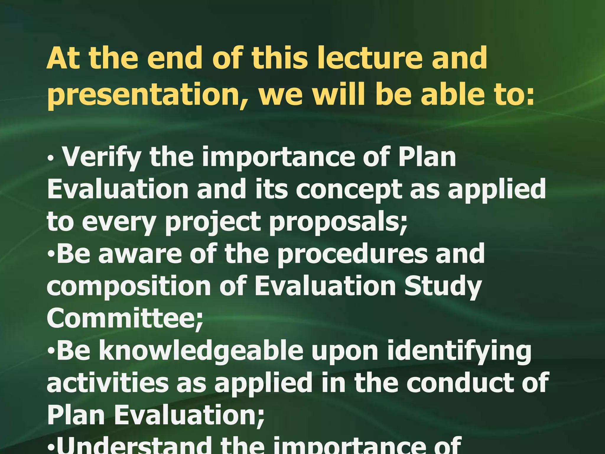 At the end of this lecture and
presentation, we will be able to:

• Verify the importance of Plan
Evaluation and its concept as applied
to every project proposals;
•Be aware of the procedures and
composition of Evaluation Study
Committee;
•Be knowledgeable upon identifying
activities as applied in the conduct of
Plan Evaluation;
 