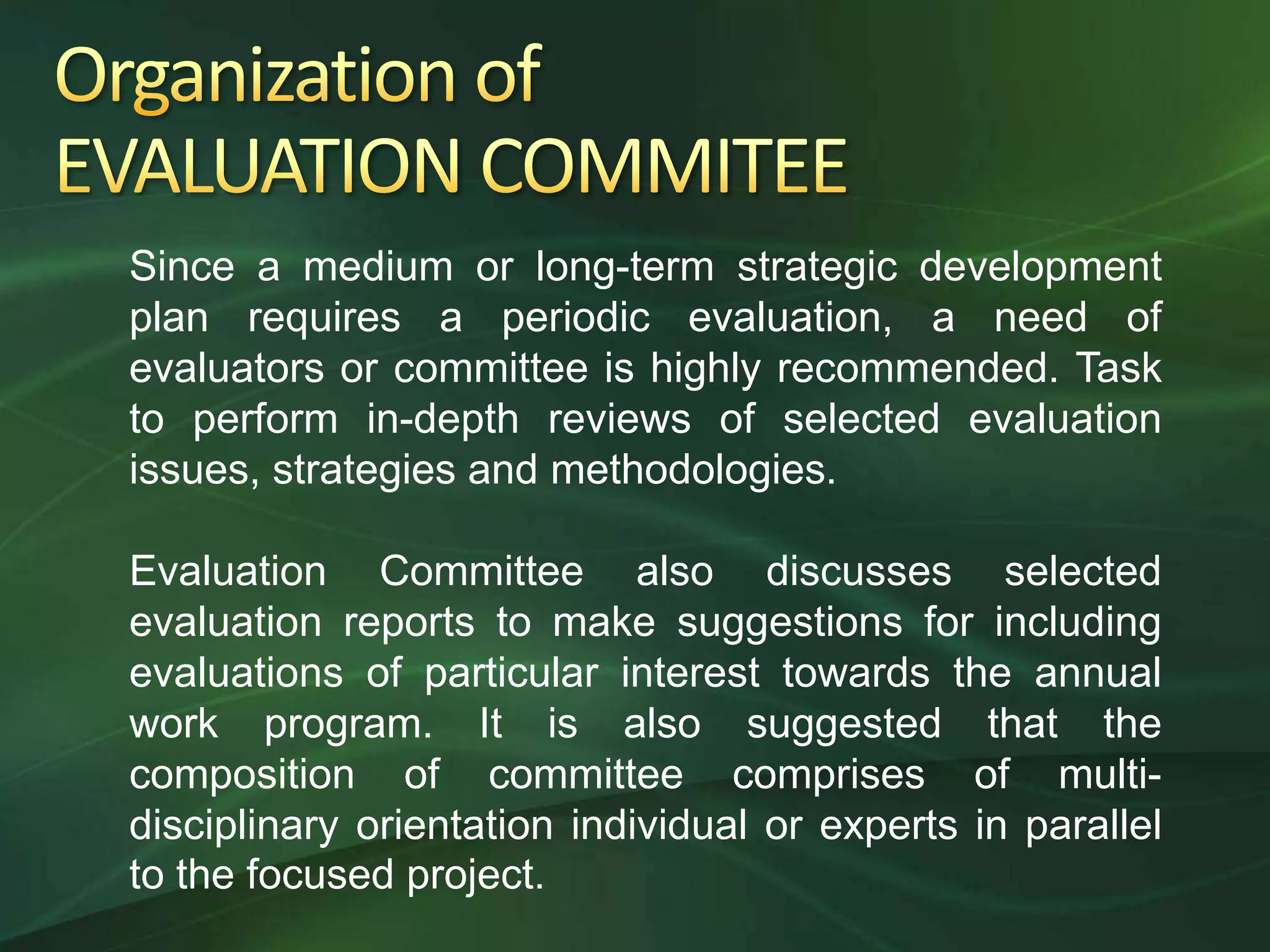 Since a medium or long-term strategic development
plan requires a periodic evaluation, a need of
evaluators or committee is highly recommended. Task
to perform in-depth reviews of selected evaluation
issues, strategies and methodologies.

Evaluation Committee also discusses selected
evaluation reports to make suggestions for including
evaluations of particular interest towards the annual
work program. It is also suggested that the
composition of committee comprises of multi-
disciplinary orientation individual or experts in parallel
to the focused project.
 