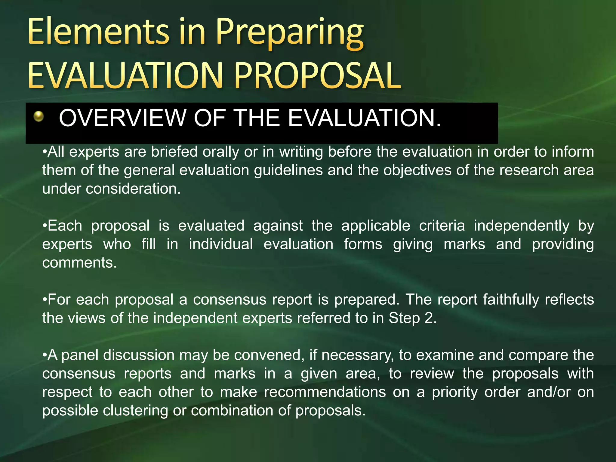 OVERVIEW OF THE EVALUATION.
•All experts are briefed orally or in writing before the evaluation in order to inform
them of the general evaluation guidelines and the objectives of the research area
under consideration.

•Each proposal is evaluated against the applicable criteria independently by
experts who fill in individual evaluation forms giving marks and providing
comments.

•For each proposal a consensus report is prepared. The report faithfully reflects
the views of the independent experts referred to in Step 2.

•A panel discussion may be convened, if necessary, to examine and compare the
consensus reports and marks in a given area, to review the proposals with
respect to each other to make recommendations on a priority order and/or on
possible clustering or combination of proposals.
 