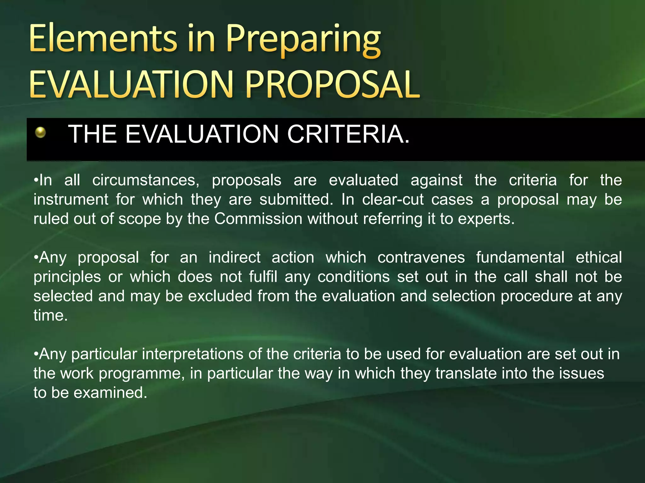 THE EVALUATION CRITERIA.
•In all circumstances, proposals are evaluated against the criteria for the
instrument for which they are submitted. In clear-cut cases a proposal may be
ruled out of scope by the Commission without referring it to experts.

•Any proposal for an indirect action which contravenes fundamental ethical
principles or which does not fulfil any conditions set out in the call shall not be
selected and may be excluded from the evaluation and selection procedure at any
time.

•Any particular interpretations of the criteria to be used for evaluation are set out in
the work programme, in particular the way in which they translate into the issues
to be examined.
 