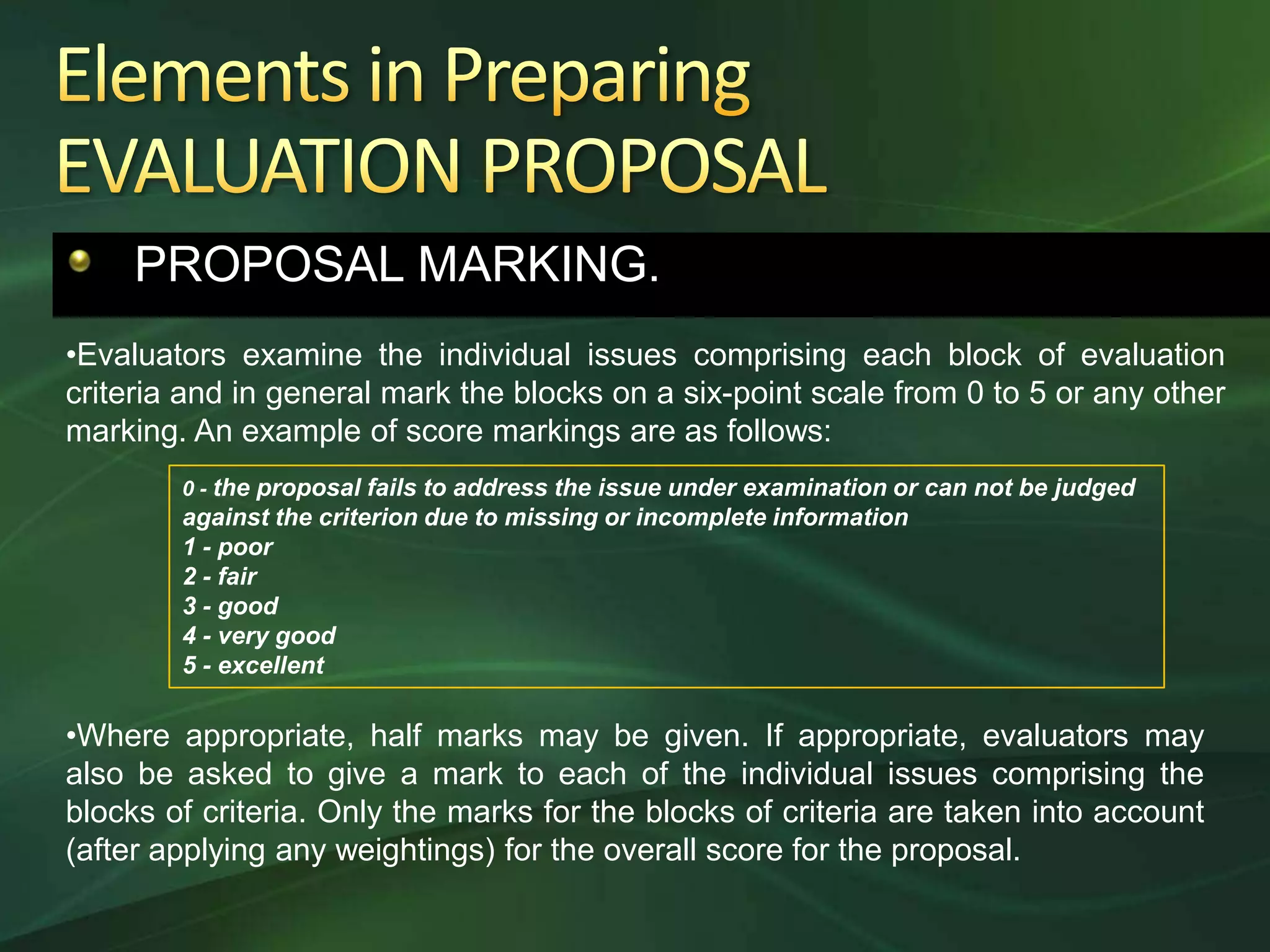 PROPOSAL MARKING.
•Evaluators examine the individual issues comprising each block of evaluation
criteria and in general mark the blocks on a six-point scale from 0 to 5 or any other
marking. An example of score markings are as follows:
        0 - the proposal fails to address the issue under examination or can not be judged
        against the criterion due to missing or incomplete information
        1 - poor
        2 - fair
        3 - good
        4 - very good
        5 - excellent

•Where appropriate, half marks may be given. If appropriate, evaluators may
also be asked to give a mark to each of the individual issues comprising the
blocks of criteria. Only the marks for the blocks of criteria are taken into account
(after applying any weightings) for the overall score for the proposal.
 