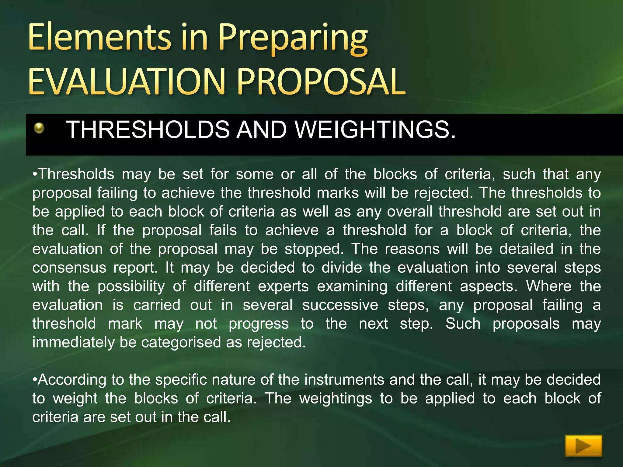 THRESHOLDS AND WEIGHTINGS.
•Thresholds may be set for some or all of the blocks of criteria, such that any
proposal failing to achieve the threshold marks will be rejected. The thresholds to
be applied to each block of criteria as well as any overall threshold are set out in
the call. If the proposal fails to achieve a threshold for a block of criteria, the
evaluation of the proposal may be stopped. The reasons will be detailed in the
consensus report. It may be decided to divide the evaluation into several steps
with the possibility of different experts examining different aspects. Where the
evaluation is carried out in several successive steps, any proposal failing a
threshold mark may not progress to the next step. Such proposals may
immediately be categorised as rejected.

•According to the specific nature of the instruments and the call, it may be decided
to weight the blocks of criteria. The weightings to be applied to each block of
criteria are set out in the call.
 