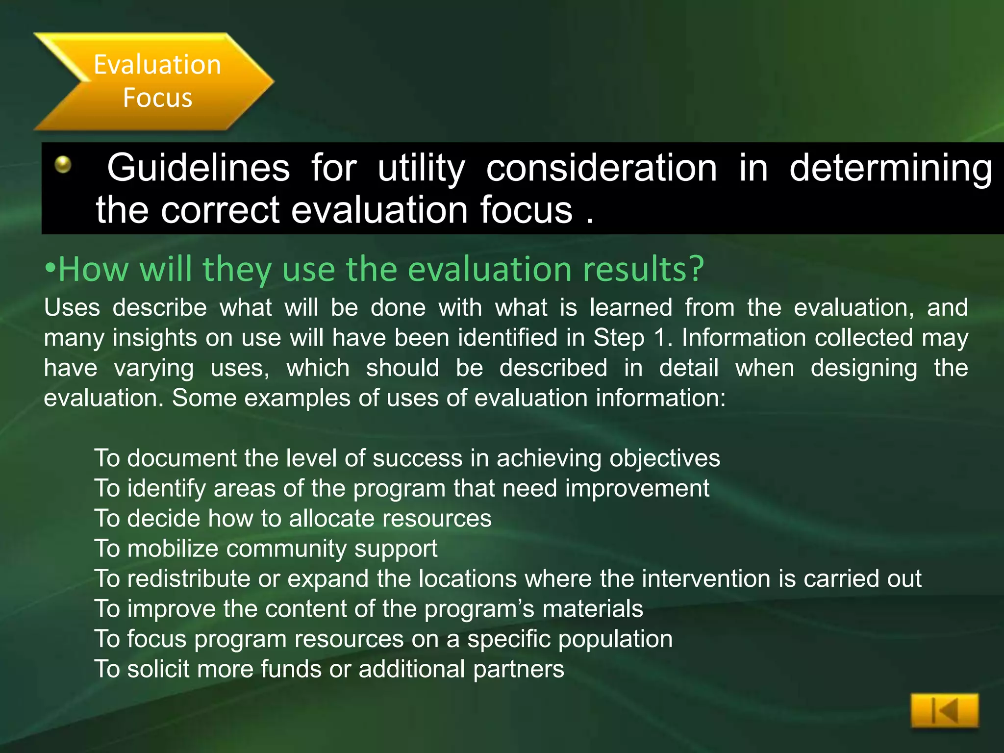 Evaluation
      Focus

    Guidelines for utility consideration in determining
  •The following guidelines will determine the correct evaluation focus
   the correct evaluation focus .
•How will they use the evaluation results?
Uses describe what will be done with what is learned from the evaluation, and
many insights on use will have been identified in Step 1. Information collected may
have varying uses, which should be described in detail when designing the
evaluation. Some examples of uses of evaluation information:

    To document the level of success in achieving objectives
    To identify areas of the program that need improvement
    To decide how to allocate resources
    To mobilize community support
    To redistribute or expand the locations where the intervention is carried out
    To improve the content of the program’s materials
    To focus program resources on a specific population
    To solicit more funds or additional partners
 