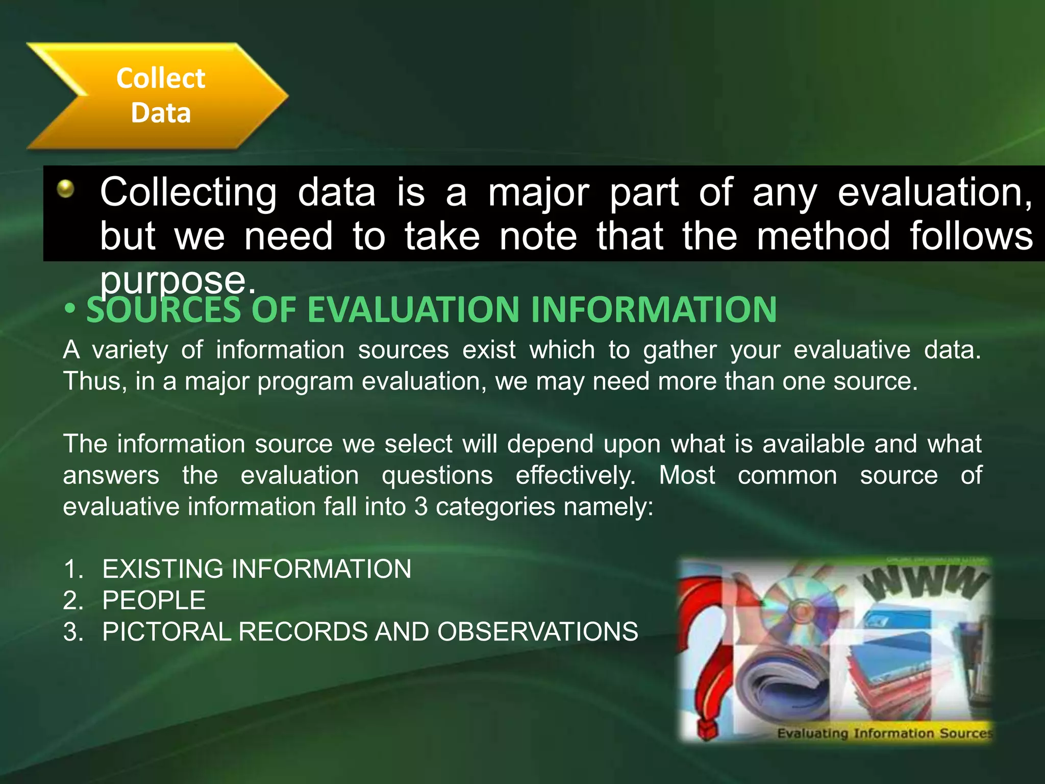 Collect
     Data

   Collecting data is a major part of any evaluation,
  •The following guidelines will determine the correct evaluation focus
   but we need to take note that the method follows
   purpose.
• SOURCES OF EVALUATION INFORMATION
A variety of information sources exist which to gather your evaluative data.
Thus, in a major program evaluation, we may need more than one source.

The information source we select will depend upon what is available and what
answers the evaluation questions effectively. Most common source of
evaluative information fall into 3 categories namely:

1. EXISTING INFORMATION
2. PEOPLE
3. PICTORAL RECORDS AND OBSERVATIONS
 