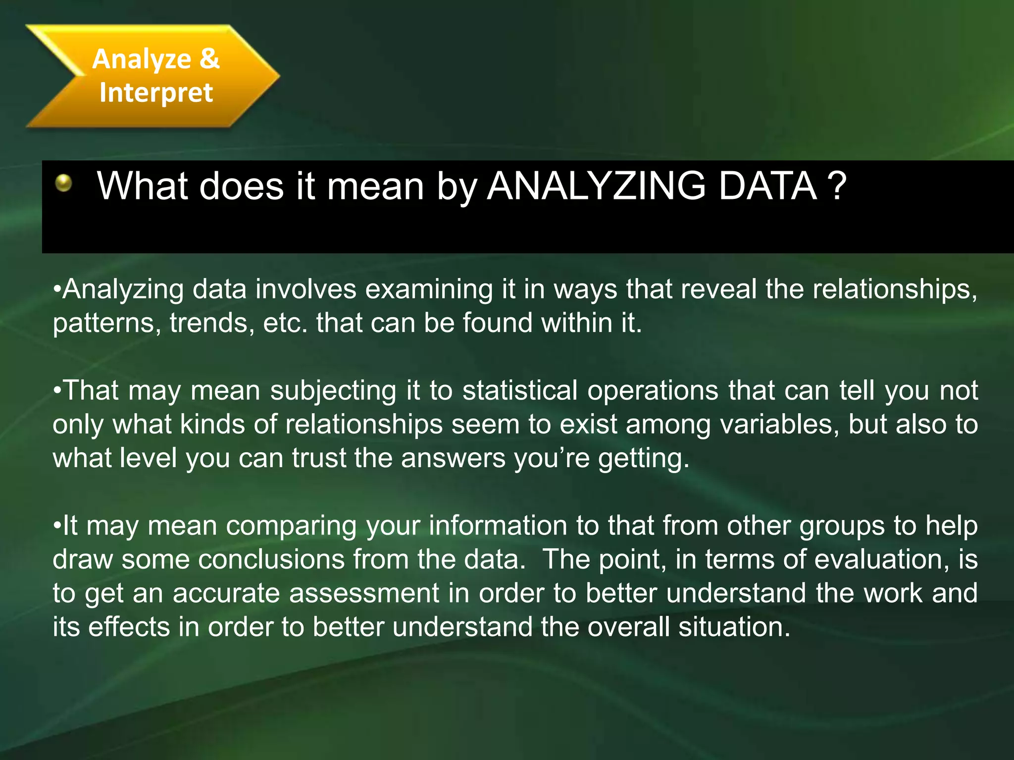 Analyze &
   Interpret


   What does it mean by ANALYZING DATA ?

•Analyzing data involves examining it in ways that reveal the relationships,
patterns, trends, etc. that can be found within it.

•That may mean subjecting it to statistical operations that can tell you not
only what kinds of relationships seem to exist among variables, but also to
what level you can trust the answers you’re getting.

•It may mean comparing your information to that from other groups to help
draw some conclusions from the data. The point, in terms of evaluation, is
to get an accurate assessment in order to better understand the work and
its effects in order to better understand the overall situation.
 