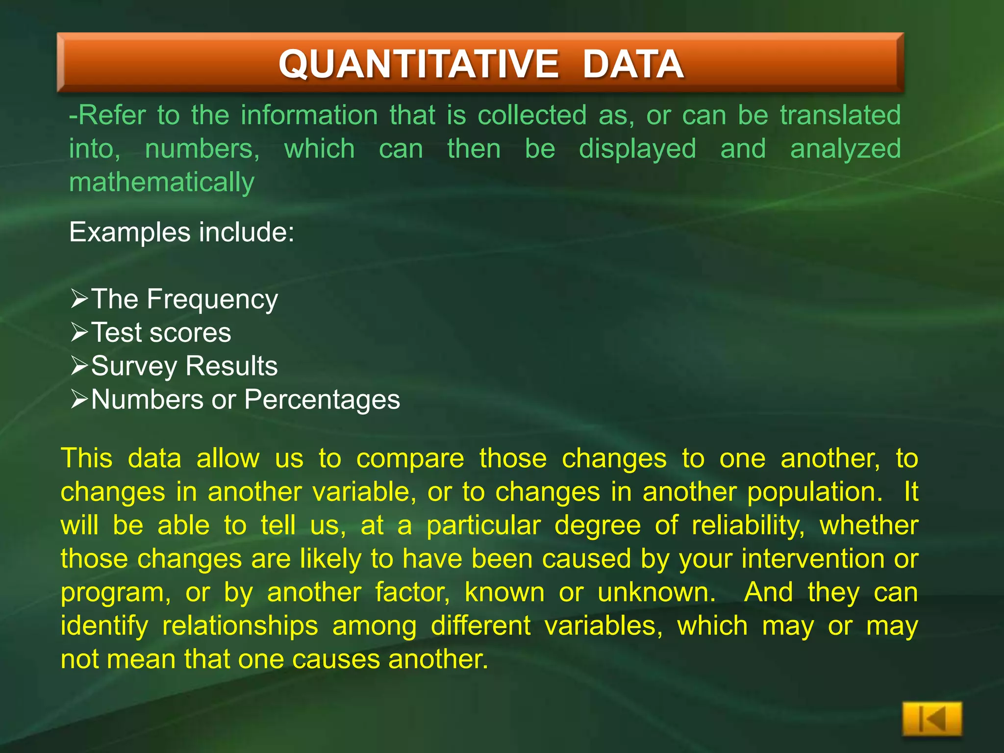 QUANTITATIVE DATA
-Refer to the information that is collected as, or can be translated
into, numbers, which can then be displayed and analyzed
mathematically
Examples include:

The Frequency
Test scores
Survey Results
Numbers or Percentages

This data allow us to compare those changes to one another, to
changes in another variable, or to changes in another population. It
will be able to tell us, at a particular degree of reliability, whether
those changes are likely to have been caused by your intervention or
program, or by another factor, known or unknown. And they can
identify relationships among different variables, which may or may
not mean that one causes another.
 