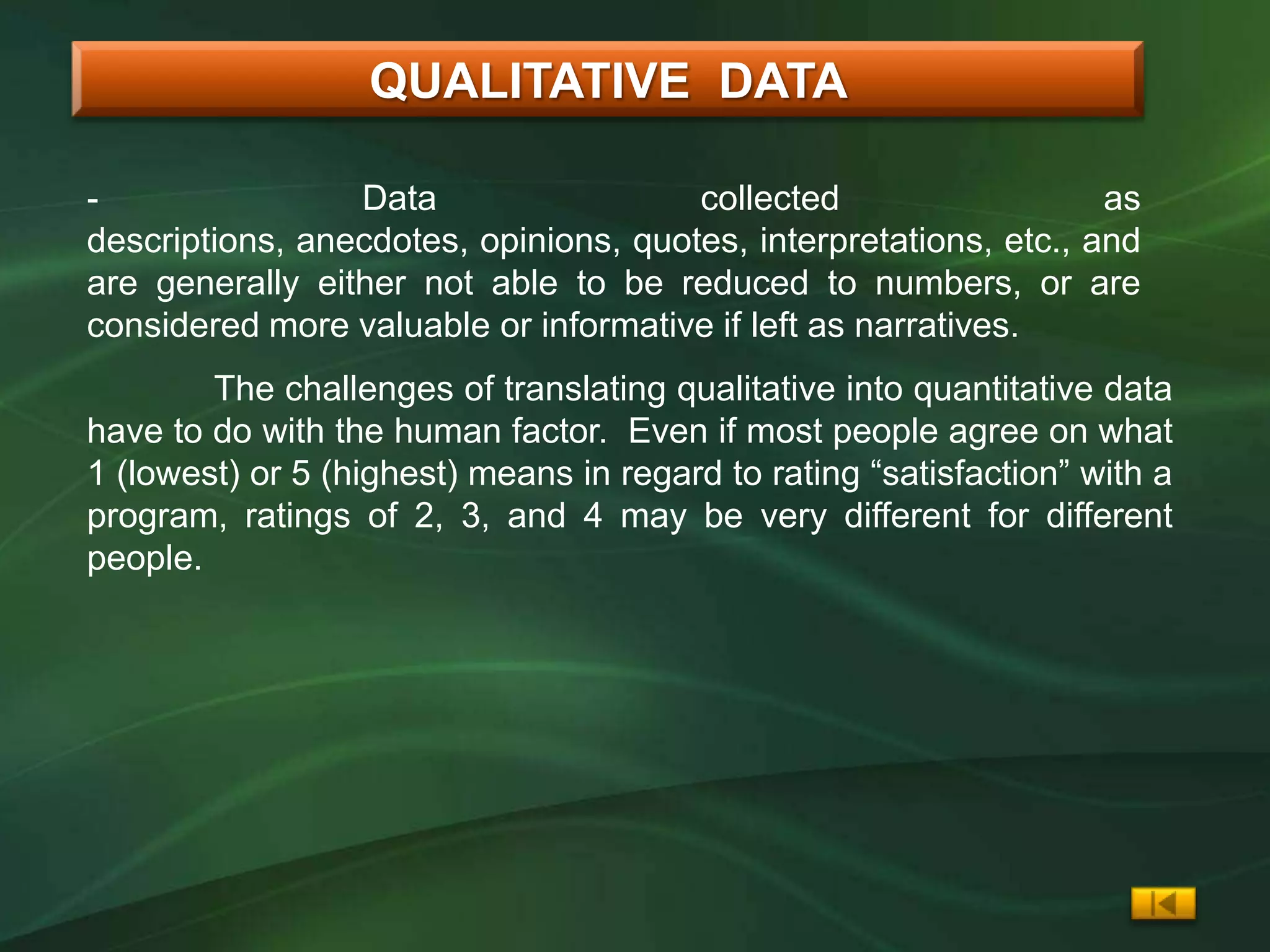 QUALITATIVE DATA

-                Data                  collected                   as
descriptions, anecdotes, opinions, quotes, interpretations, etc., and
are generally either not able to be reduced to numbers, or are
considered more valuable or informative if left as narratives.
        The challenges of translating qualitative into quantitative data
have to do with the human factor. Even if most people agree on what
1 (lowest) or 5 (highest) means in regard to rating “satisfaction” with a
program, ratings of 2, 3, and 4 may be very different for different
people.
 