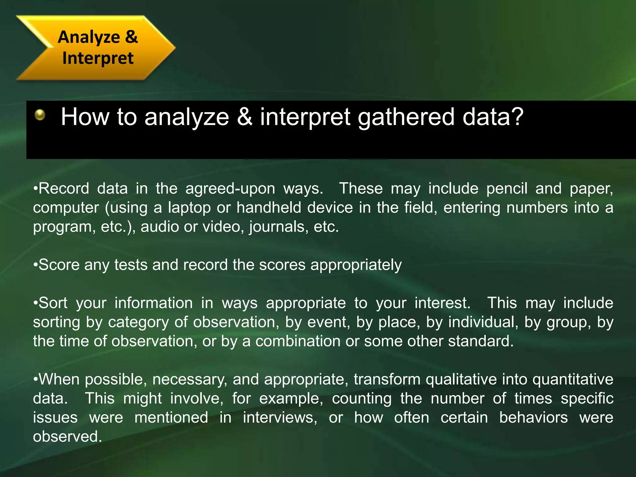 Analyze &
   Interpret


   How to analyze & interpret gathered data?

•Record data in the agreed-upon ways. These may include pencil and paper,
computer (using a laptop or handheld device in the field, entering numbers into a
program, etc.), audio or video, journals, etc.

•Score any tests and record the scores appropriately

•Sort your information in ways appropriate to your interest. This may include
sorting by category of observation, by event, by place, by individual, by group, by
the time of observation, or by a combination or some other standard.

•When possible, necessary, and appropriate, transform qualitative into quantitative
data. This might involve, for example, counting the number of times specific
issues were mentioned in interviews, or how often certain behaviors were
observed.
 