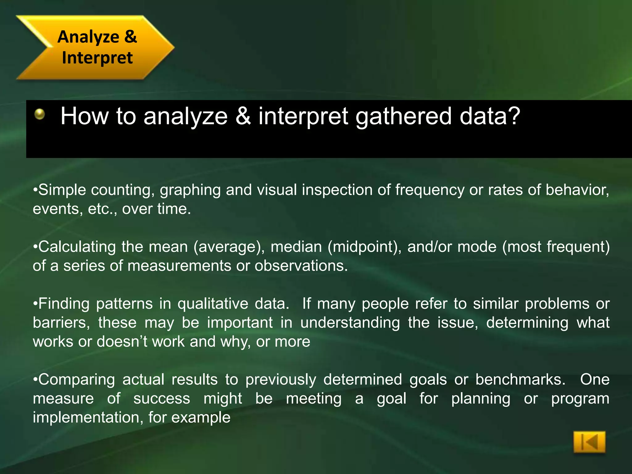 Analyze &
   Interpret


   How to analyze & interpret gathered data?

•Simple counting, graphing and visual inspection of frequency or rates of behavior,
events, etc., over time.

•Calculating the mean (average), median (midpoint), and/or mode (most frequent)
of a series of measurements or observations.

•Finding patterns in qualitative data. If many people refer to similar problems or
barriers, these may be important in understanding the issue, determining what
works or doesn’t work and why, or more

•Comparing actual results to previously determined goals or benchmarks. One
measure of success might be meeting a goal for planning or program
implementation, for example
 