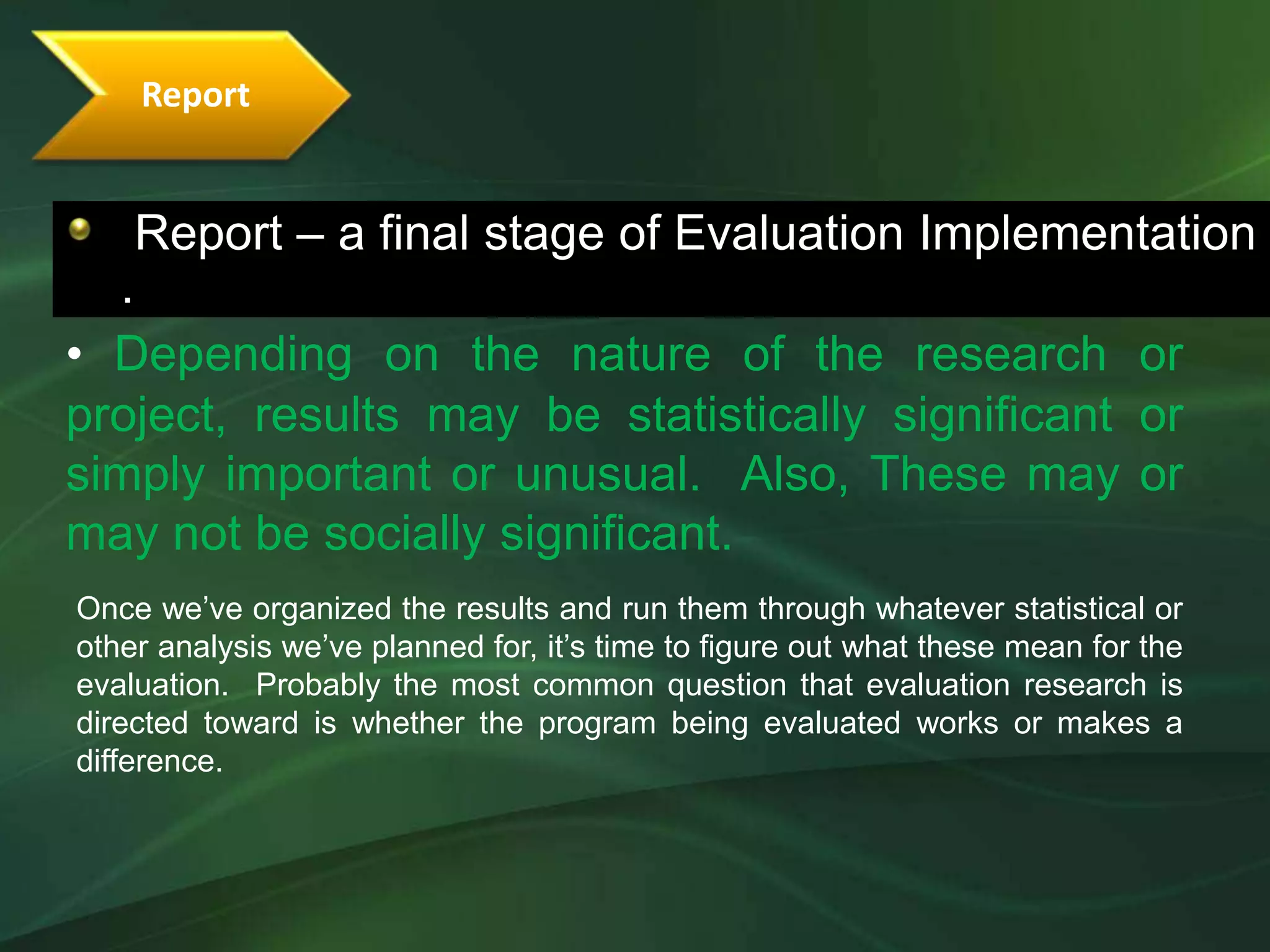 Report


    Report – a final stage of Evaluation Implementation
  .
• Depending on the nature of the research or
project, results may be statistically significant or
simply important or unusual. Also, These may or
may not be socially significant.
Once we’ve organized the results and run them through whatever statistical or
other analysis we’ve planned for, it’s time to figure out what these mean for the
evaluation. Probably the most common question that evaluation research is
directed toward is whether the program being evaluated works or makes a
difference.
 