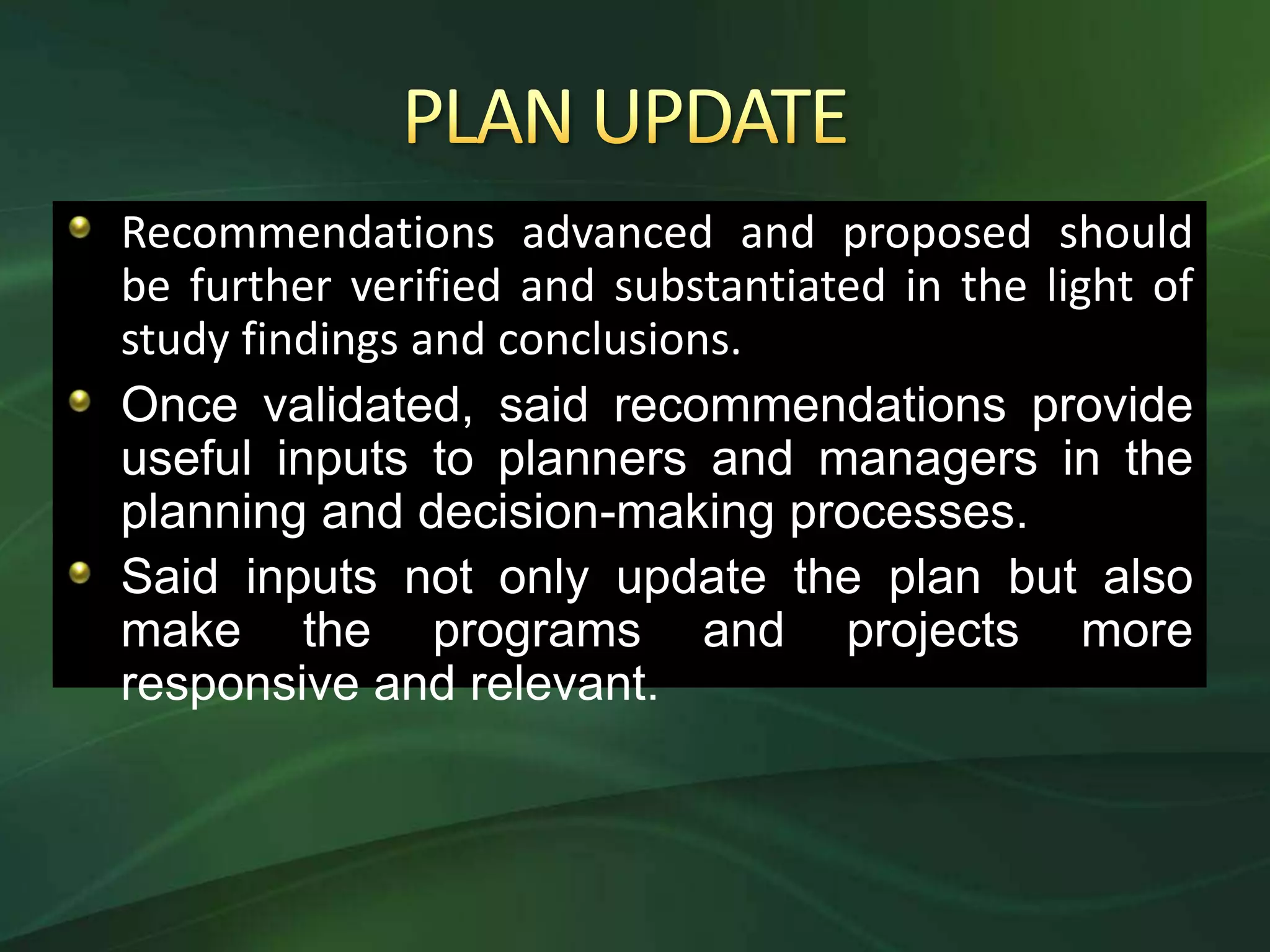 Recommendations advanced and proposed should
be further verified and substantiated in the light of
study findings and conclusions.
Once validated, said recommendations provide
useful inputs to planners and managers in the
planning and decision-making processes.
Said inputs not only update the plan but also
make the programs and projects more
responsive and relevant.
 