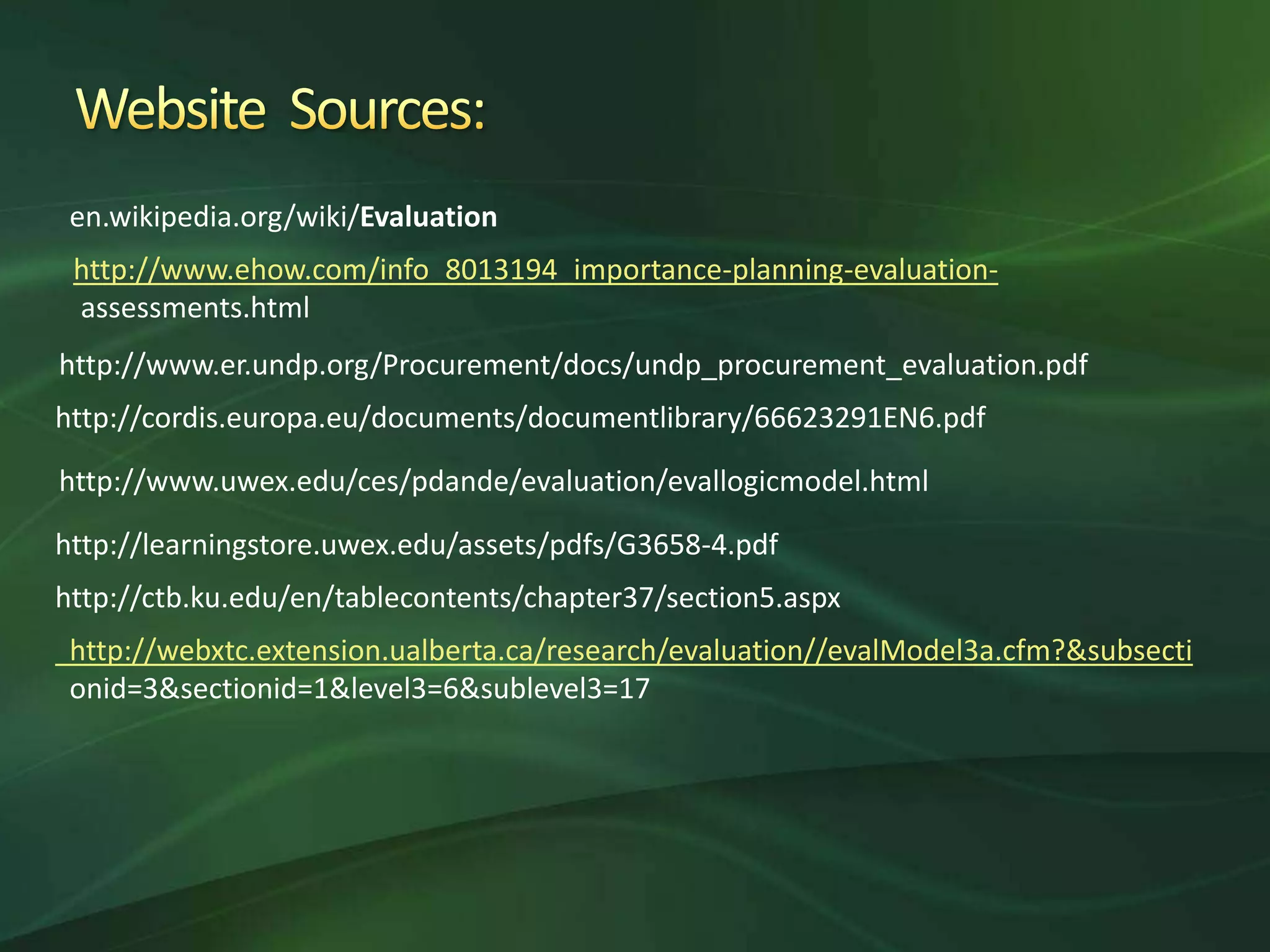 en.wikipedia.org/wiki/Evaluation
 http://www.ehow.com/info_8013194_importance-planning-evaluation-
 assessments.html
http://www.er.undp.org/Procurement/docs/undp_procurement_evaluation.pdf
http://cordis.europa.eu/documents/documentlibrary/66623291EN6.pdf

http://www.uwex.edu/ces/pdande/evaluation/evallogicmodel.html

http://learningstore.uwex.edu/assets/pdfs/G3658-4.pdf
http://ctb.ku.edu/en/tablecontents/chapter37/section5.aspx
 http://webxtc.extension.ualberta.ca/research/evaluation//evalModel3a.cfm?&subsecti
 onid=3&sectionid=1&level3=6&sublevel3=17
 