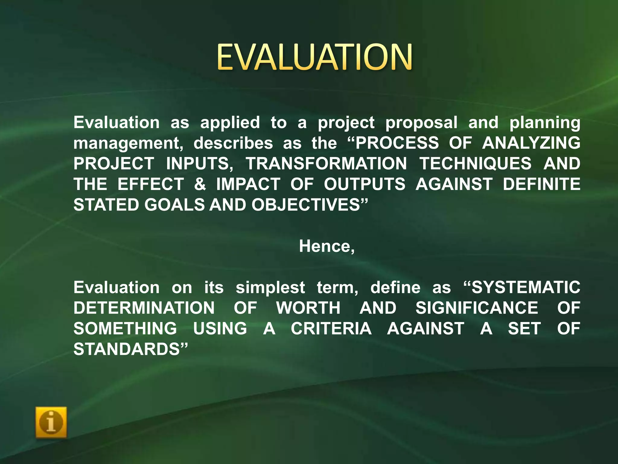 Evaluation as applied to a project proposal and planning
management, describes as the “PROCESS OF ANALYZING
PROJECT INPUTS, TRANSFORMATION TECHNIQUES AND
THE EFFECT & IMPACT OF OUTPUTS AGAINST DEFINITE
STATED GOALS AND OBJECTIVES”

                        Hence,

Evaluation on its simplest term, define as “SYSTEMATIC
DETERMINATION OF WORTH AND SIGNIFICANCE OF
SOMETHING USING A CRITERIA AGAINST A SET OF
STANDARDS”
 