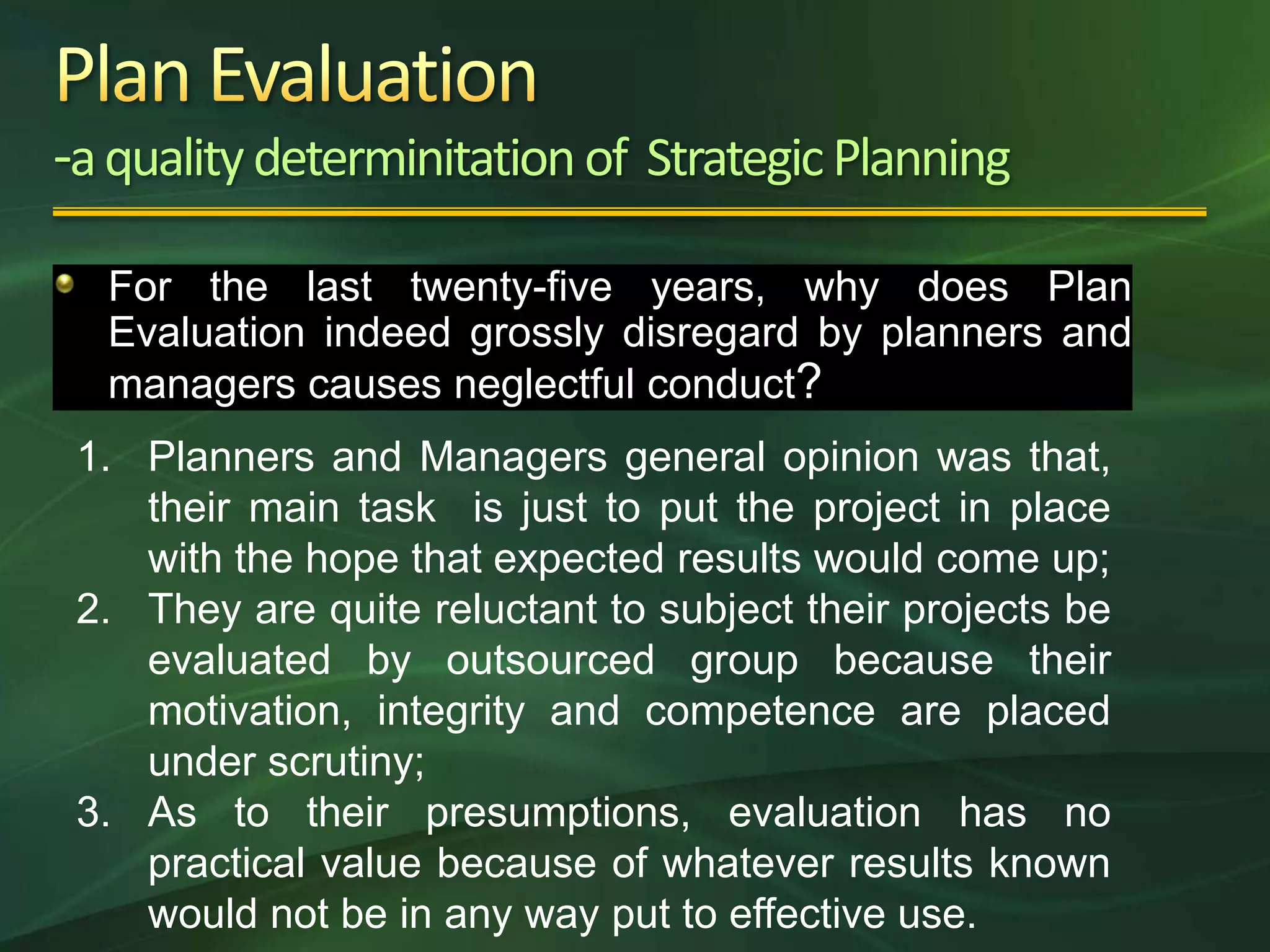 -a quality determinitation of Strategic Planning
  For the last twenty-five years, why does Plan
  Evaluation indeed grossly disregard by planners and
  managers causes neglectful conduct?
 1. Planners and Managers general opinion was that,
    their main task is just to put the project in place
    with the hope that expected results would come up;
 2. They are quite reluctant to subject their projects be
    evaluated by outsourced group because their
    motivation, integrity and competence are placed
    under scrutiny;
 3. As to their presumptions, evaluation has no
    practical value because of whatever results known
    would not be in any way put to effective use.
 