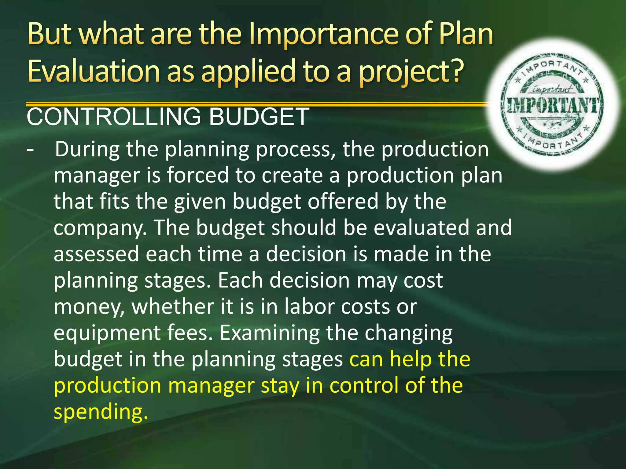 CONTROLLING BUDGET
- During the planning process, the production
  manager is forced to create a production plan
  that fits the given budget offered by the
  company. The budget should be evaluated and
  assessed each time a decision is made in the
  planning stages. Each decision may cost
  money, whether it is in labor costs or
  equipment fees. Examining the changing
  budget in the planning stages can help the
  production manager stay in control of the
  spending.
 