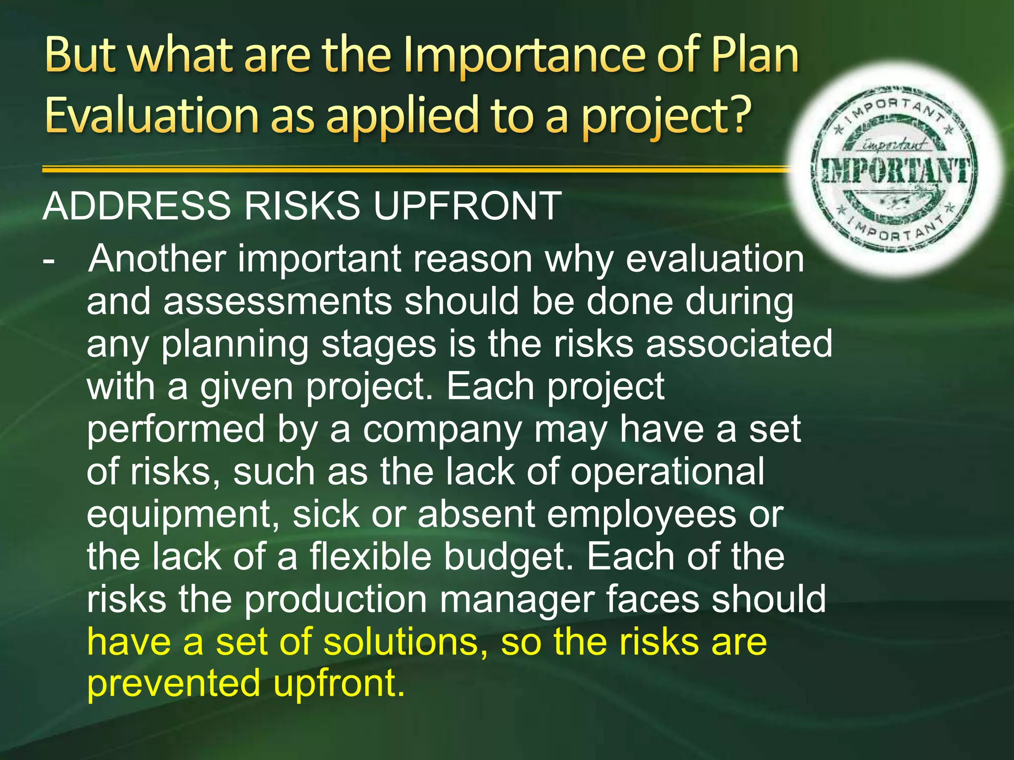ADDRESS RISKS UPFRONT
- Another important reason why evaluation
  and assessments should be done during
  any planning stages is the risks associated
  with a given project. Each project
  performed by a company may have a set
  of risks, such as the lack of operational
  equipment, sick or absent employees or
  the lack of a flexible budget. Each of the
  risks the production manager faces should
  have a set of solutions, so the risks are
  prevented upfront.
 