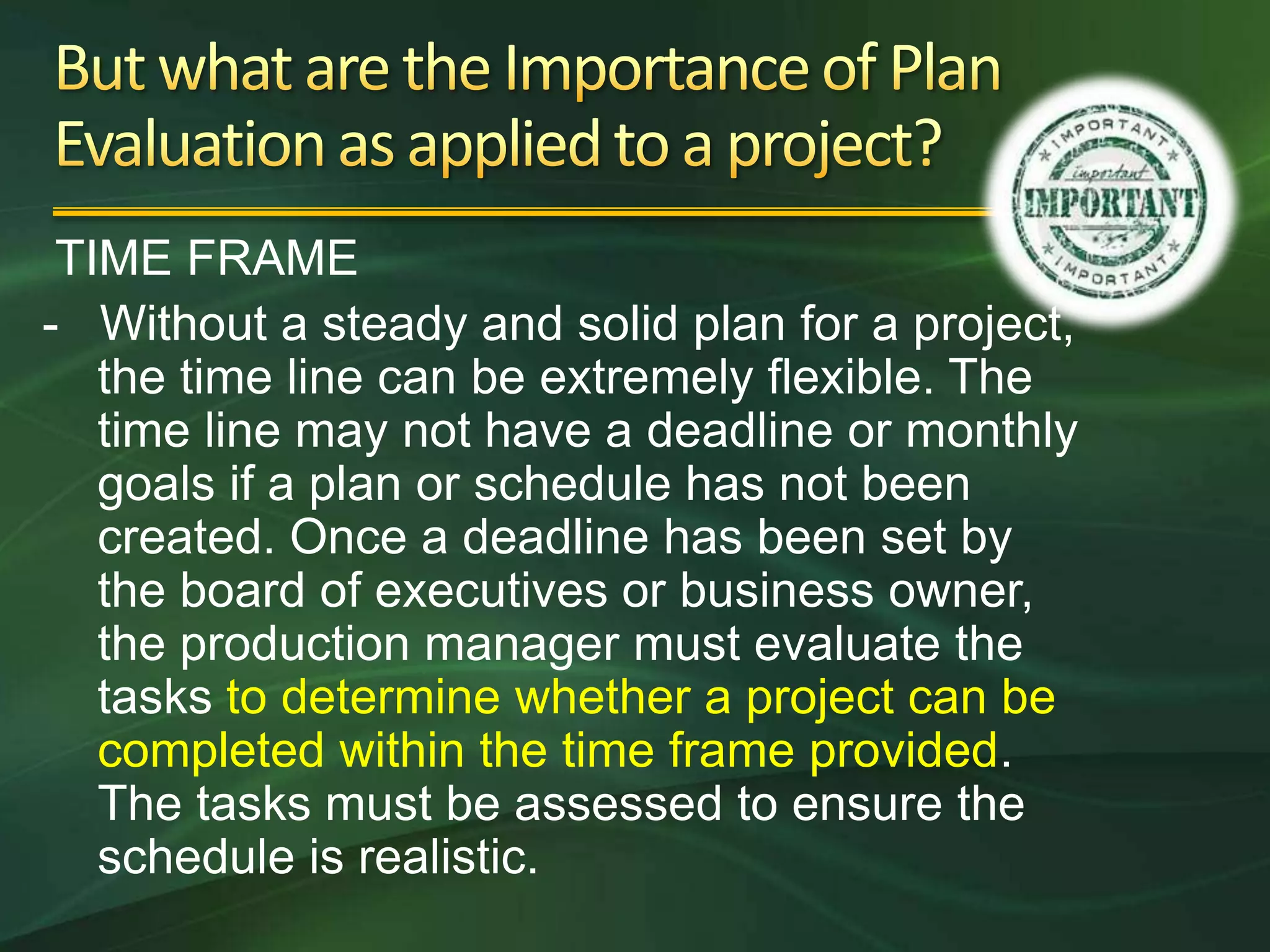 TIME FRAME
- Without a steady and solid plan for a project,
   the time line can be extremely flexible. The
   time line may not have a deadline or monthly
   goals if a plan or schedule has not been
   created. Once a deadline has been set by
   the board of executives or business owner,
   the production manager must evaluate the
   tasks to determine whether a project can be
   completed within the time frame provided.
   The tasks must be assessed to ensure the
   schedule is realistic.
 