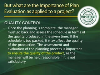 QUALITY CONTROL
- Once the planning is complete, the manager
  must go back and assess the schedule in terms of
  the quality produced in the given time. If the
  schedule is too packed, it may affect the quality
  of the production. The assessment and
  evaluation of the planning process is important
  to ensure the quality of the product, as the
  manager will be held responsible if it is not
  satisfactory.
 