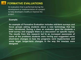 FORMATIVE EVALUATIONS
An evaluation that is performed during the
development or implementation of a project
to help developers modify or improve the
project

Example:

An example of Formative Evaluation includes mid-term surveys and
focus groups asking students about a new technology that has
been introduced. During a class an evaluator gave the students a
brief survey and engages them in a discussion on specific topics.
The results from this research led to an increased awareness of
some of the problems students were having and suggested some
short-term changes in how the programs were implemented, and
some larger longer-term changes in the way the courses were
designed.
 