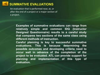 SUMMATIVE EVALUATIONS
An evaluation that is performed near, at, or
after the end of a project or a major section of
a project.



     Examples of summative evaluations can range from
     relatively simple and common IDQ (Instructor
     Designed Questionnaire) results to a careful study
     that compares two sections of the same class using
     different methods of instruction.
     Careful planning is key to successful summative
     evaluations. This is because determining the
     possible outcomes and developing criteria need to
     occur well in advance of the completion of the
     project to be evaluated. ATL can provide support for
     planning and implementation of this type of
     evaluation.
 