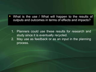 What is the use / What will happen to the results of
 outputs and outcomes in terms of effects and impacts?


1. Planners could use these results for research and
   study since it is eventually recycled.
2. May use as feedback or as an input in the planning
   process.
 