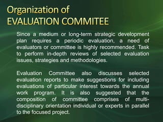 Since a medium or long-term strategic development
plan requires a periodic evaluation, a need of
evaluators or committee is highly recommended. Task
to perform in-depth reviews of selected evaluation
issues, strategies and methodologies.

Evaluation Committee also discusses selected
evaluation reports to make suggestions for including
evaluations of particular interest towards the annual
work program. It is also suggested that the
composition of committee comprises of multi-
disciplinary orientation individual or experts in parallel
to the focused project.
 