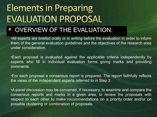 OVERVIEW OF THE EVALUATION.
•All experts are briefed orally or in writing before the evaluation in order to inform
them of the general evaluation guidelines and the objectives of the research area
under consideration.

•Each proposal is evaluated against the applicable criteria independently by
experts who fill in individual evaluation forms giving marks and providing
comments.

•For each proposal a consensus report is prepared. The report faithfully reflects
the views of the independent experts referred to in Step 2.

•A panel discussion may be convened, if necessary, to examine and compare the
consensus reports and marks in a given area, to review the proposals with
respect to each other to make recommendations on a priority order and/or on
possible clustering or combination of proposals.
 