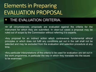 THE EVALUATION CRITERIA.
•In all circumstances, proposals are evaluated against the criteria for the
instrument for which they are submitted. In clear-cut cases a proposal may be
ruled out of scope by the Commission without referring it to experts.

•Any proposal for an indirect action which contravenes fundamental ethical
principles or which does not fulfil any conditions set out in the call shall not be
selected and may be excluded from the evaluation and selection procedure at any
time.

•Any particular interpretations of the criteria to be used for evaluation are set out in
the work programme, in particular the way in which they translate into the issues
to be examined.
 