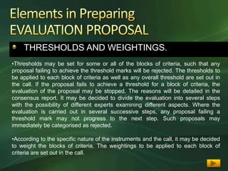 THRESHOLDS AND WEIGHTINGS.
•Thresholds may be set for some or all of the blocks of criteria, such that any
proposal failing to achieve the threshold marks will be rejected. The thresholds to
be applied to each block of criteria as well as any overall threshold are set out in
the call. If the proposal fails to achieve a threshold for a block of criteria, the
evaluation of the proposal may be stopped. The reasons will be detailed in the
consensus report. It may be decided to divide the evaluation into several steps
with the possibility of different experts examining different aspects. Where the
evaluation is carried out in several successive steps, any proposal failing a
threshold mark may not progress to the next step. Such proposals may
immediately be categorised as rejected.

•According to the specific nature of the instruments and the call, it may be decided
to weight the blocks of criteria. The weightings to be applied to each block of
criteria are set out in the call.
 