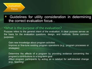 Evaluation
      Focus

     Guidelines for utility consideration in determining
   •The following guidelines will determine the correct evaluation focus
    the correct evaluation focus .

•What is the purpose of the evaluation?
Purpose refers to the general intent of the evaluation. A clear purpose serves as
the basis for the evaluation questions, design, and methods. Some common
purposes:

    Gain new knowledge about program activities
    Improve or fine-tune existing program operations (e.g., program processes or
    strategies)

    Determine the effects of a program by providing evidence concerning the
    program’s contributions to a long-term goal
    Affect program participants by acting as a catalyst for self-directed change
    (e.g., teaching)
 
