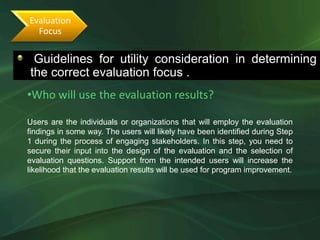 Evaluation
  Focus

 Guidelines for utility consideration in determining
•The following guidelines will determine the correct evaluation focus
the correct evaluation focus .
•Who will use the evaluation results?

Users are the individuals or organizations that will employ the evaluation
findings in some way. The users will likely have been identified during Step
1 during the process of engaging stakeholders. In this step, you need to
secure their input into the design of the evaluation and the selection of
evaluation questions. Support from the intended users will increase the
likelihood that the evaluation results will be used for program improvement.
 