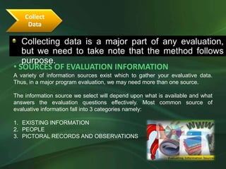 Collect
     Data

   Collecting data is a major part of any evaluation,
  •The following guidelines will determine the correct evaluation focus
   but we need to take note that the method follows
   purpose.
• SOURCES OF EVALUATION INFORMATION
A variety of information sources exist which to gather your evaluative data.
Thus, in a major program evaluation, we may need more than one source.

The information source we select will depend upon what is available and what
answers the evaluation questions effectively. Most common source of
evaluative information fall into 3 categories namely:

1. EXISTING INFORMATION
2. PEOPLE
3. PICTORAL RECORDS AND OBSERVATIONS
 