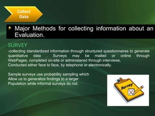 Collect
      Data

   Major Methods for collecting information about an
   Evaluation.
SURVEY
-collecting standardized information through structured questionnaires to generate
quantitative data . Surveys may be mailed or online through
WebPages, completed on-site or administered through interviews,
Conducted either face to face, by telephone or electronically.

Sample surveys use probability sampling which
Allow us to generalize findings to a larger
Population while informal surveys do not.
 