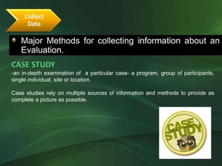 Collect
      Data

   Major Methods for collecting information about an
   Evaluation.
CASE STUDY
-an in-depth examination of a particular case- a program, group of participants,
single individual, site or location.

Case studies rely on multiple sources of information and methods to provide as
complete a picture as possible.
 