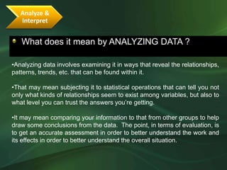 Analyze &
   Interpret


   What does it mean by ANALYZING DATA ?

•Analyzing data involves examining it in ways that reveal the relationships,
patterns, trends, etc. that can be found within it.

•That may mean subjecting it to statistical operations that can tell you not
only what kinds of relationships seem to exist among variables, but also to
what level you can trust the answers you’re getting.

•It may mean comparing your information to that from other groups to help
draw some conclusions from the data. The point, in terms of evaluation, is
to get an accurate assessment in order to better understand the work and
its effects in order to better understand the overall situation.
 