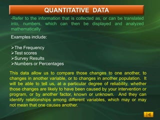 QUANTITATIVE DATA
-Refer to the information that is collected as, or can be translated
into, numbers, which can then be displayed and analyzed
mathematically
Examples include:

The Frequency
Test scores
Survey Results
Numbers or Percentages

This data allow us to compare those changes to one another, to
changes in another variable, or to changes in another population. It
will be able to tell us, at a particular degree of reliability, whether
those changes are likely to have been caused by your intervention or
program, or by another factor, known or unknown. And they can
identify relationships among different variables, which may or may
not mean that one causes another.
 