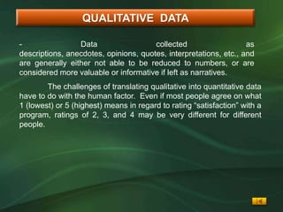 QUALITATIVE DATA

-                Data                  collected                   as
descriptions, anecdotes, opinions, quotes, interpretations, etc., and
are generally either not able to be reduced to numbers, or are
considered more valuable or informative if left as narratives.
        The challenges of translating qualitative into quantitative data
have to do with the human factor. Even if most people agree on what
1 (lowest) or 5 (highest) means in regard to rating “satisfaction” with a
program, ratings of 2, 3, and 4 may be very different for different
people.
 