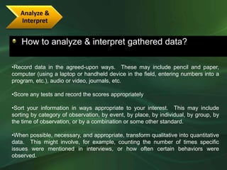 Analyze &
   Interpret


   How to analyze & interpret gathered data?

•Record data in the agreed-upon ways. These may include pencil and paper,
computer (using a laptop or handheld device in the field, entering numbers into a
program, etc.), audio or video, journals, etc.

•Score any tests and record the scores appropriately

•Sort your information in ways appropriate to your interest. This may include
sorting by category of observation, by event, by place, by individual, by group, by
the time of observation, or by a combination or some other standard.

•When possible, necessary, and appropriate, transform qualitative into quantitative
data. This might involve, for example, counting the number of times specific
issues were mentioned in interviews, or how often certain behaviors were
observed.
 