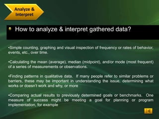 Analyze &
   Interpret


   How to analyze & interpret gathered data?

•Simple counting, graphing and visual inspection of frequency or rates of behavior,
events, etc., over time.

•Calculating the mean (average), median (midpoint), and/or mode (most frequent)
of a series of measurements or observations.

•Finding patterns in qualitative data. If many people refer to similar problems or
barriers, these may be important in understanding the issue, determining what
works or doesn’t work and why, or more

•Comparing actual results to previously determined goals or benchmarks. One
measure of success might be meeting a goal for planning or program
implementation, for example
 